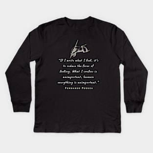 Pessoa quote: If I write what I feel, it's to reduce the fever of feeling. What I confess is unimportant, because everything is unimportant. Kids Long Sleeve T-Shirt